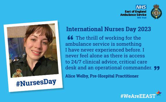 International Nurses Day   Website quote from Alice Welby, Pre-Hospital Practitioner '	The thrill of working for the ambulance service is something I have never experienced before. I never feel alone as there is access to 24/7 clinical advice, critical care desk and an operational commander.'