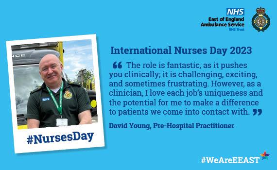 International Nurses Day   Website Quote from David Young, Pre-Hospital Practitioner '	The role is fantastic, as it pushes you clinically; it is challenging, exciting, and sometimes frustrating. However, as a clinician, I love each job’s uniqueness and the potential for me to make a difference to patients we come into contact with.'