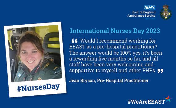 International Nurses Day   Website Quote from Jean Bryson, Pre-Hospital Practitioner 'Would I recommend working for EEAST as a pre-hospital practitioner? The answer would be 100% yes, it’s been a rewarding five months so far, and all staff have been very welcoming and supportive to myself and other PHPs.'
