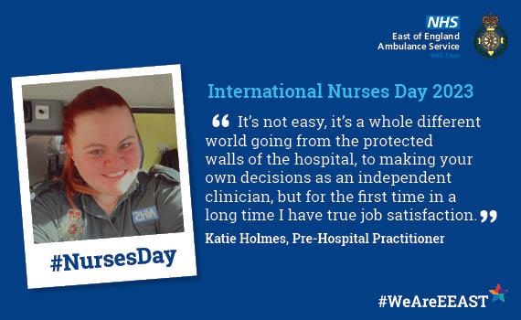 International Nurses Day   Website Quote from Katie Holmes, Pre-Hospital Practitioner '	It’s not easy, it’s a whole different world going from the protected walls of the hospital, to making your own decisions as an independent clinician, but for the first time in a long time I have true job satisfaction.'